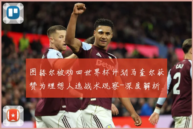 图赫尔被劝回世界杯计划马奎尔获赞为理想人选战术观察-深度解析