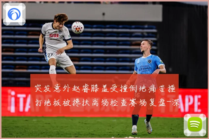 突发意外赵睿膝盖受撞倒地痛苦捶打地板被搀扶离场检查赛场复盘-深度解析