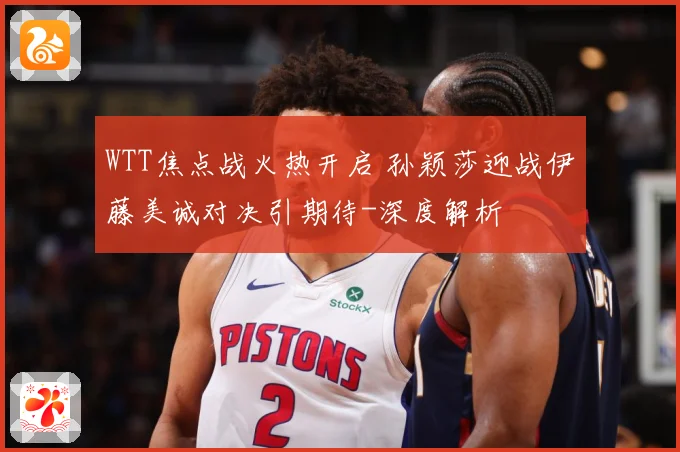 WTT焦点战火热开启 孙颖莎迎战伊藤美诚对决引期待-深度解析