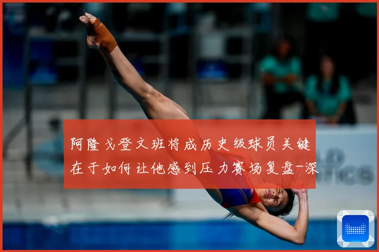 阿隆戈登文班将成历史级球员关键在于如何让他感到压力赛场复盘-深度解析