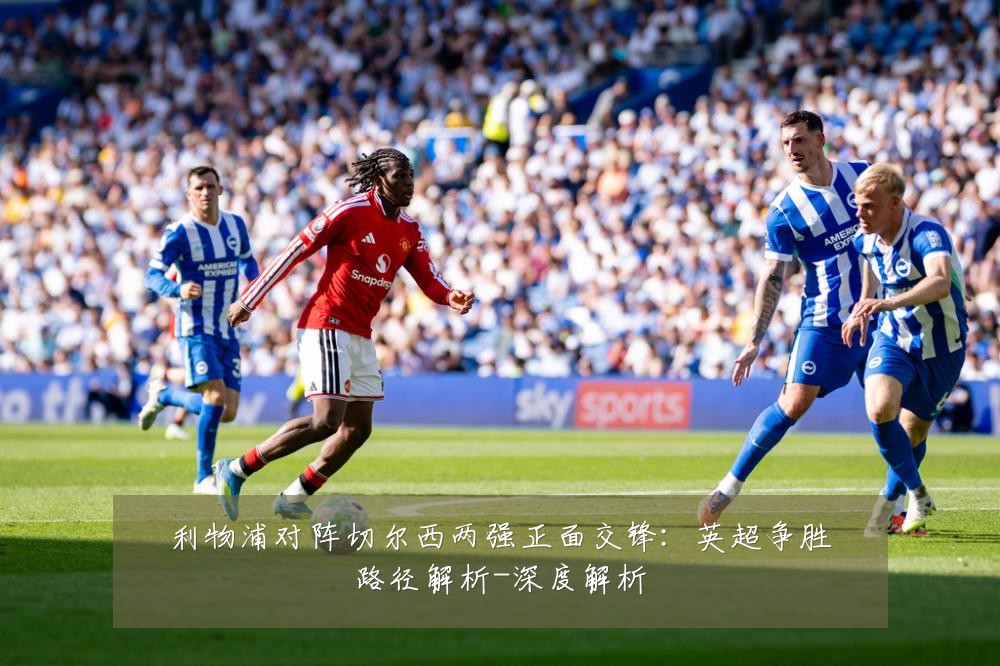 利物浦对阵切尔西两强正面交锋:英超争胜路径解析-深度解析
