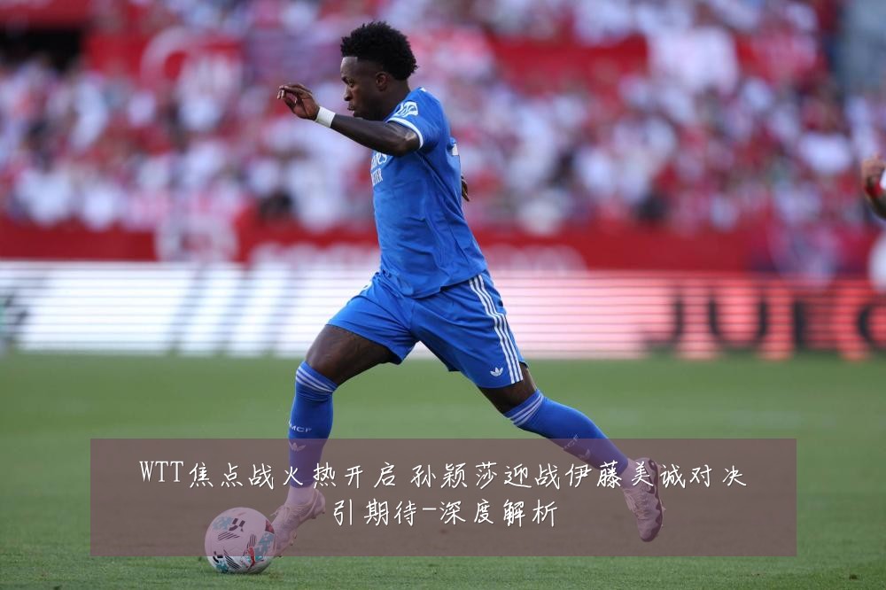 WTT焦点战火热开启 孙颖莎迎战伊藤美诚对决引期待-深度解析
